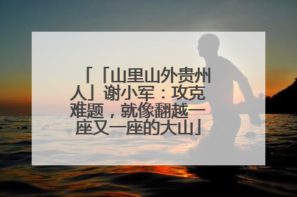 「山里山外贵州人」谢小军：攻克难题，就像翻越一座又一座的大山