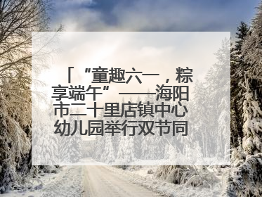 “童趣六一，粽享端午”——海阳市二十里店镇中心幼儿园举行双节同庆活动