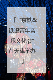 “京铁&铁设青年音乐文化节”在天津举办