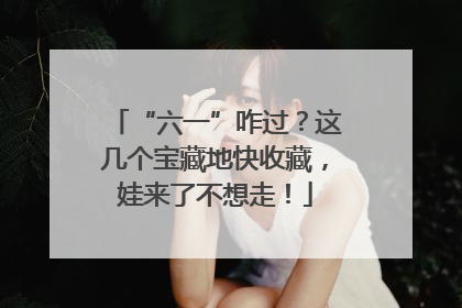 “六一”咋过？这几个宝藏地快收藏，娃来了不想走！