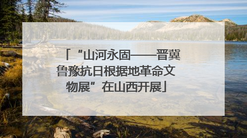 “山河永固——晋冀鲁豫抗日根据地革命文物展”在山西开展