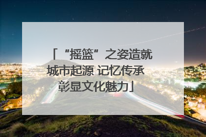 “摇篮”之姿造就城市起源 记忆传承彰显文化魅力