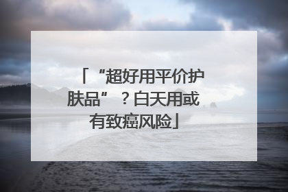 “超好用平价护肤品”？白天用或有致癌风险