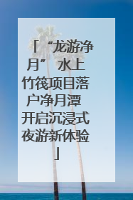 “龙游净月” 水上竹筏项目落户净月潭 开启沉浸式夜游新体验
