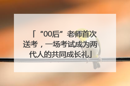 “00后”老师首次送考，一场考试成为两代人的共同成长礼