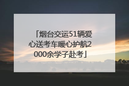 烟台交运51辆爱心送考车暖心护航2000余学子赴考