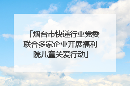 烟台市快递行业党委联合多家企业开展福利院儿童关爱行动