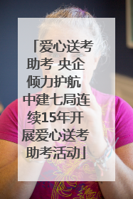 爱心送考助考 央企倾力护航 中建七局连续15年开展爱心送考助考活动