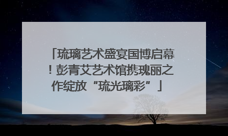 琉璃艺术盛宴国博启幕！彭青艾艺术馆携瑰丽之作绽放“琉光璃彩”