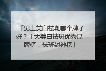 男士美白祛斑哪个牌子好？十大美白祛斑优秀品牌榜，祛斑封神榜