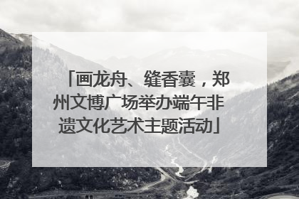 画龙舟、缝香囊，郑州文博广场举办端午非遗文化艺术主题活动