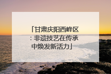 甘肃庆阳西峰区：非遗技艺在传承中焕发新活力
