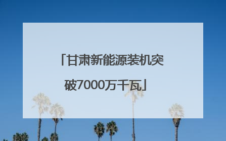 甘肃新能源装机突破7000万千瓦