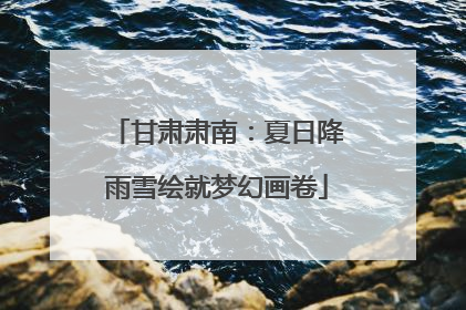 甘肃肃南：夏日降雨雪绘就梦幻画卷