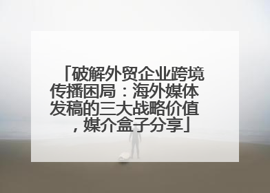 破解外贸企业跨境传播困局：海外媒体发稿的三大战略价值，媒介盒子分享
