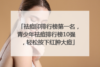 祛痘印排行榜第一名，青少年祛痘排行榜10强，轻松按下红肿大痘