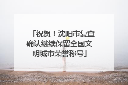祝贺！沈阳市复查确认继续保留全国文明城市荣誉称号