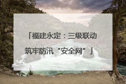 福建永定：三级联动筑牢防汛“安全网”