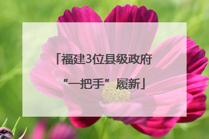 福建3位县级政府“一把手”履新