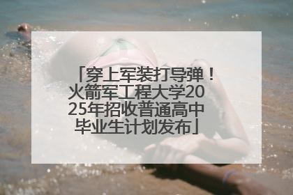 穿上军装打导弹！火箭军工程大学2025年招收普通高中毕业生计划发布