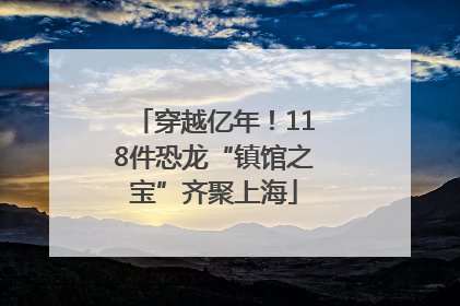 穿越亿年！118件恐龙“镇馆之宝”齐聚上海