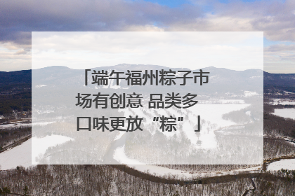 端午福州粽子市场有创意 品类多口味更放“粽”