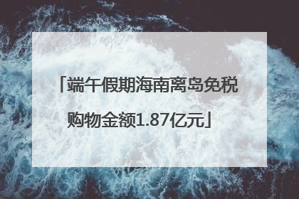 端午假期海南离岛免税购物金额1.87亿元