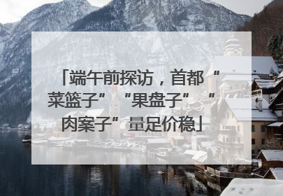 端午前探访，首都“菜篮子”“果盘子”“肉案子”量足价稳