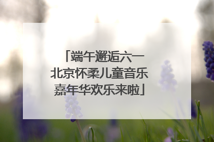端午邂逅六一 北京怀柔儿童音乐嘉年华欢乐来啦