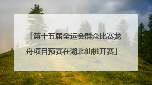 第十五届全运会群众比赛龙舟项目预赛在湖北仙桃开赛