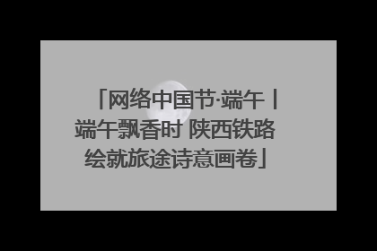 网络中国节·端午丨端午飘香时 陕西铁路绘就旅途诗意画卷