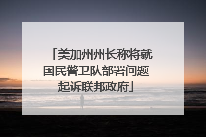 美加州州长称将就国民警卫队部署问题起诉联邦政府