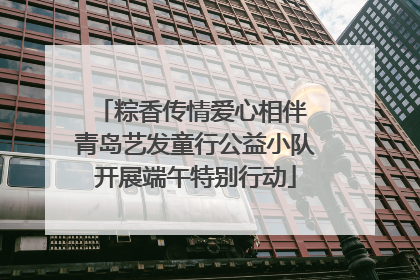 粽香传情爱心相伴 青岛艺发童行公益小队开展端午特别行动