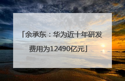 余承东：华为近十年研发费用为12490亿元