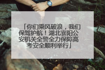 你们乘风破浪，我们保驾护航！湖北襄阳公安机关全警全力保障高考安全顺利举行