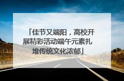 佳节又端阳，高校开展精彩活动端午元素扎堆传统文化浓郁