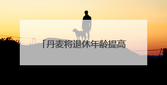 丹麦将退休年龄提高至全球最高水平 更多国家或将逐步跟进