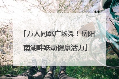 万人同跳广场舞！岳阳南湖畔跃动健康活力