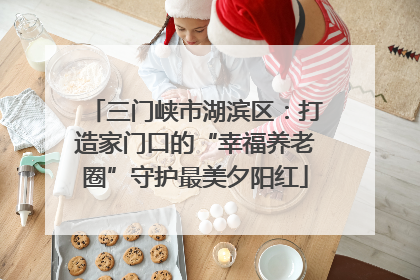 三门峡市湖滨区：打造家门口的“幸福养老圈”守护最美夕阳红