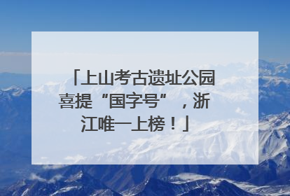 上山考古遗址公园喜提“国字号”，浙江唯一上榜！