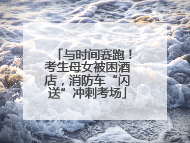 与时间赛跑！考生母女被困酒店，消防车“闪送”冲刺考场
