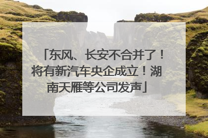 东风、长安不合并了！将有新汽车央企成立！湖南天雁等公司发声