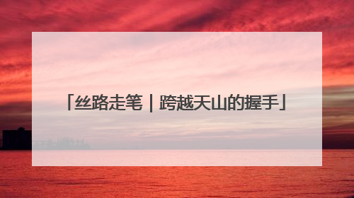丝路走笔｜跨越天山的握手