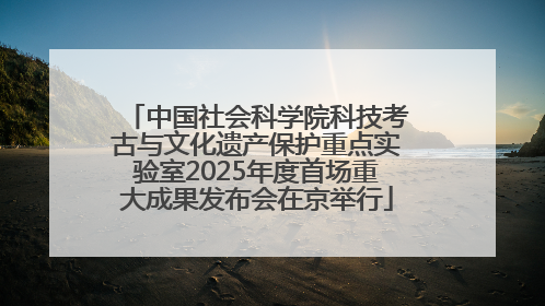 中国社会科学院科技考古与文化遗产保护重点实验室2025年度首场重大成果发布会在京举行