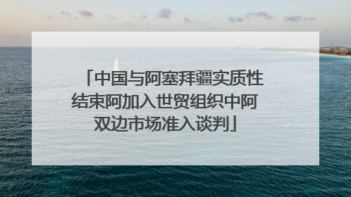 中国与阿塞拜疆实质性结束阿加入世贸组织中阿双边市场准入谈判