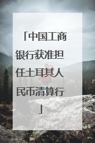 中国工商银行获准担任土耳其人民币清算行