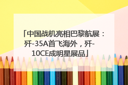 中国战机亮相巴黎航展：歼-35A首飞海外，歼-10CE成明星展品