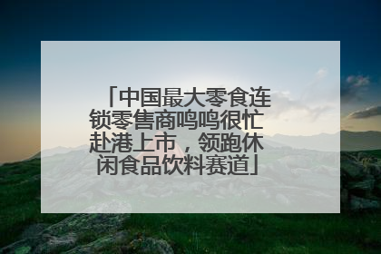 中国最大零食连锁零售商鸣鸣很忙赴港上市，领跑休闲食品饮料赛道