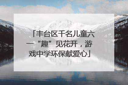 丰台区千名儿童六一“趣”见花开，游戏中学环保献爱心