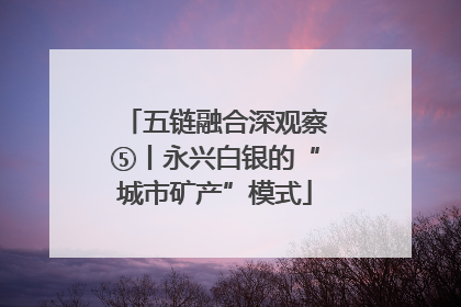 五链融合深观察⑤丨永兴白银的“城市矿产”模式